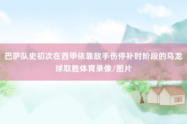 巴萨队史初次在西甲依靠敌手伤停补时阶段的乌龙球取胜体育录像/图片