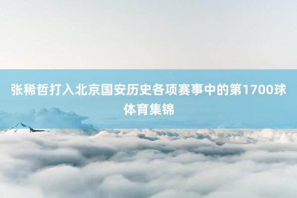张稀哲打入北京国安历史各项赛事中的第1700球体育集锦