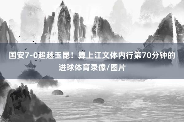 国安7-0超越玉昆！算上江文体内行第70分钟的进球体育录像/图片