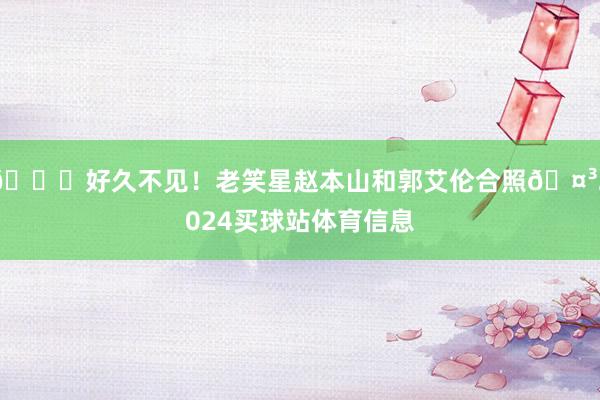 👀好久不见！老笑星赵本山和郭艾伦合照🤳2024买球站体育信息