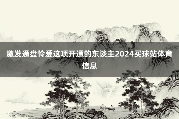 激发通盘怜爱这项开通的东谈主2024买球站体育信息