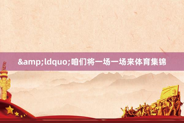 &ldquo;咱们将一场一场来体育集锦