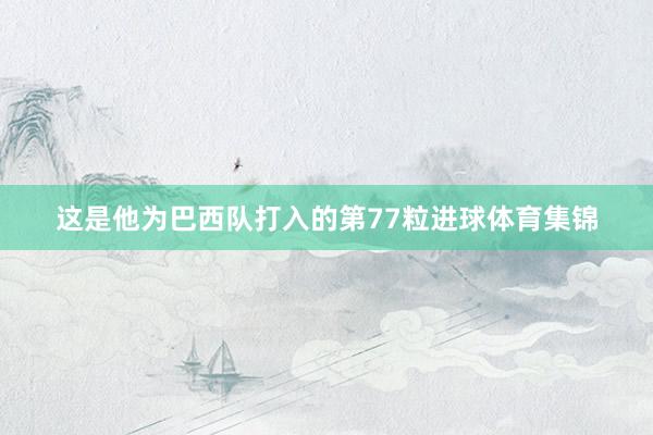 这是他为巴西队打入的第77粒进球体育集锦