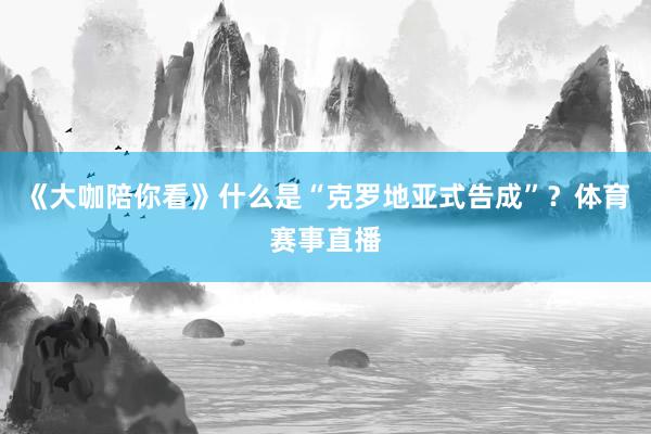 《大咖陪你看》什么是“克罗地亚式告成”？体育赛事直播