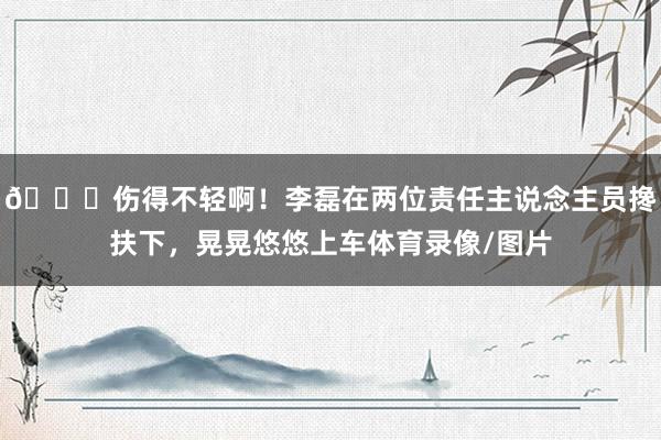 💔伤得不轻啊！李磊在两位责任主说念主员搀扶下，晃晃悠悠上车体育录像/图片