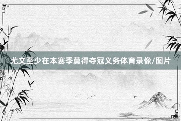 尤文至少在本赛季莫得夺冠义务体育录像/图片