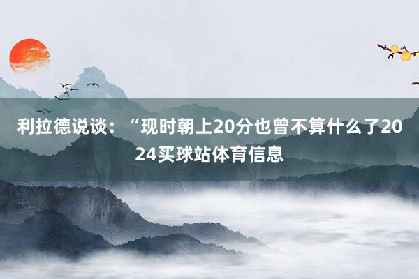 利拉德说谈：“现时朝上20分也曾不算什么了2024买球站体育信息