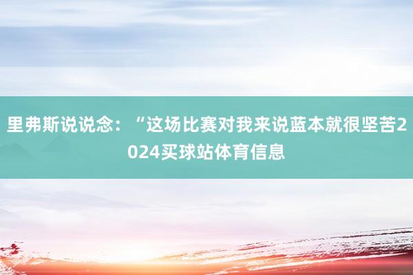 里弗斯说说念：“这场比赛对我来说蓝本就很坚苦2024买球站体育信息