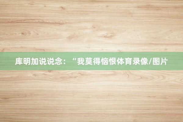 库明加说说念：“我莫得恼恨体育录像/图片