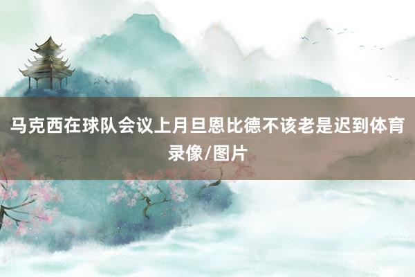 马克西在球队会议上月旦恩比德不该老是迟到体育录像/图片