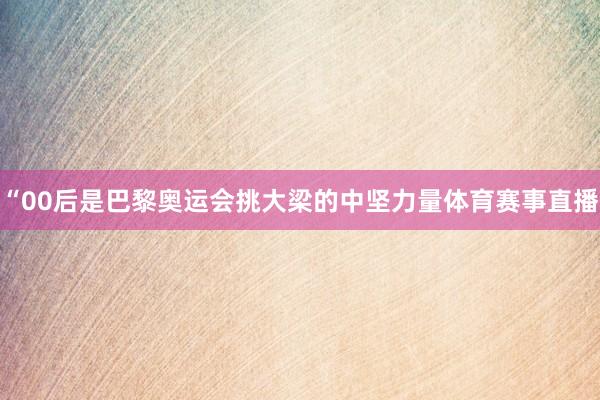 “00后是巴黎奥运会挑大梁的中坚力量体育赛事直播