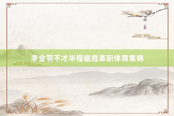 李金羽不才半程临危革职体育集锦