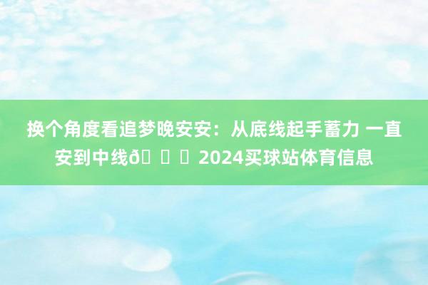换个角度看追梦晚安安：从底线起手蓄力 一直安到中线🙈2024买球站体育信息