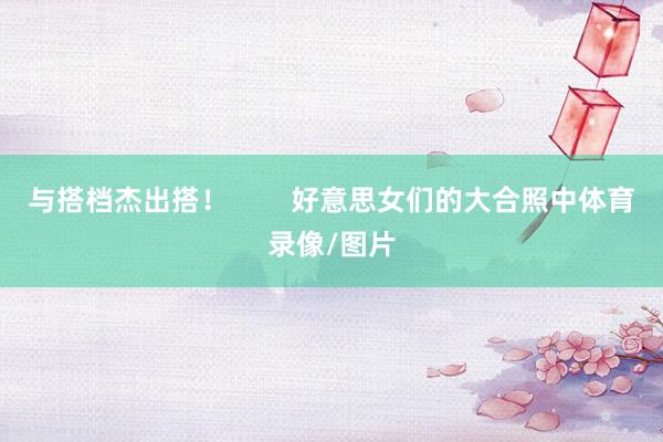 与搭档杰出搭！        好意思女们的大合照中体育录像/图片