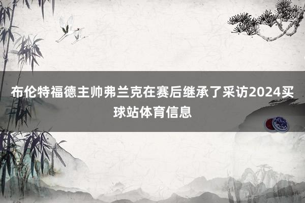 布伦特福德主帅弗兰克在赛后继承了采访2024买球站体育信息