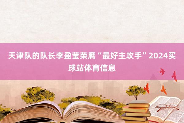 天津队的队长李盈莹荣膺“最好主攻手”2024买球站体育信息