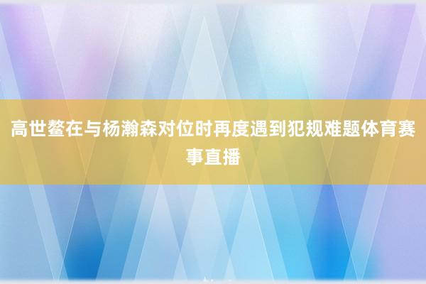 高世鳌在与杨瀚森对位时再度遇到犯规难题体育赛事直播
