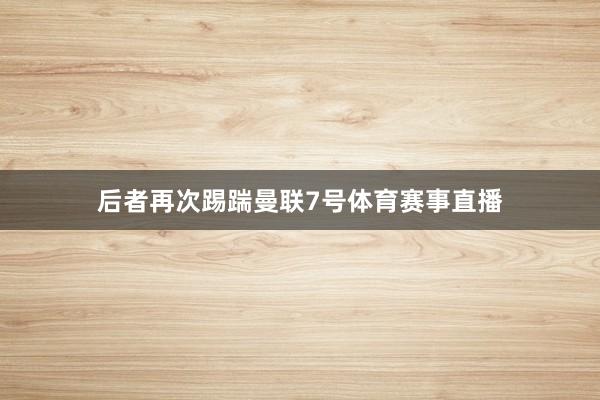 后者再次踢踹曼联7号体育赛事直播
