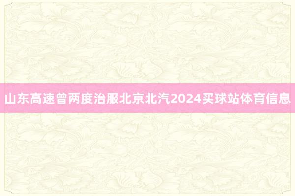 山东高速曾两度治服北京北汽2024买球站体育信息
