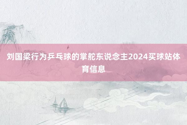 刘国梁行为乒乓球的掌舵东说念主2024买球站体育信息