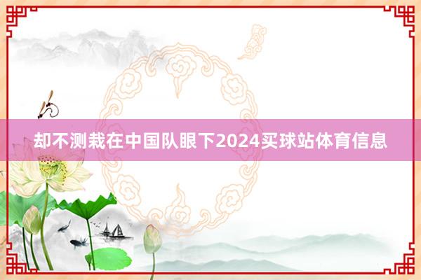 却不测栽在中国队眼下2024买球站体育信息
