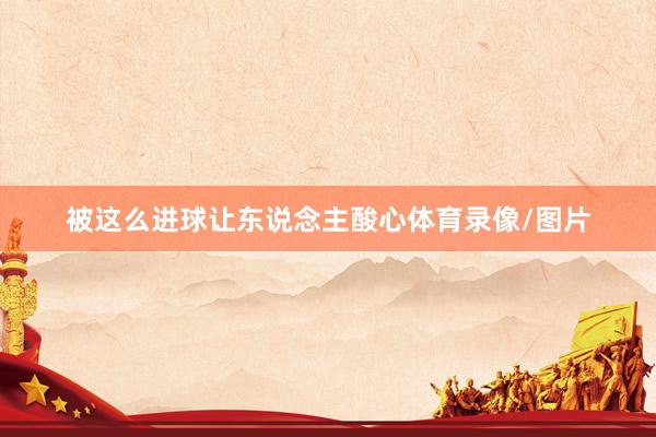 被这么进球让东说念主酸心体育录像/图片