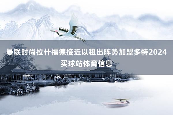 曼联时尚拉什福德接近以租出阵势加盟多特2024买球站体育信息
