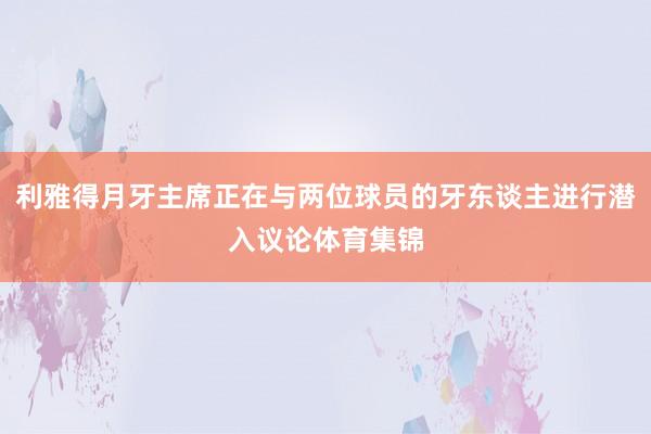利雅得月牙主席正在与两位球员的牙东谈主进行潜入议论体育集锦