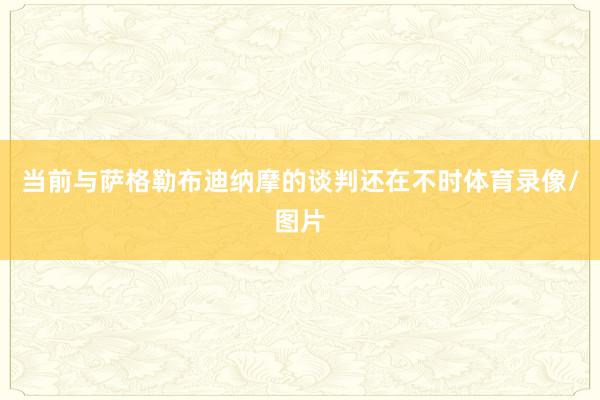 当前与萨格勒布迪纳摩的谈判还在不时体育录像/图片