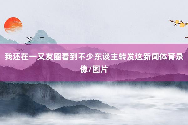我还在一又友圈看到不少东谈主转发这新闻体育录像/图片