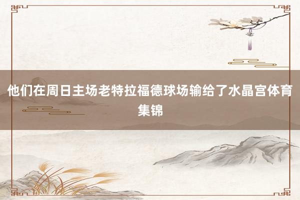 他们在周日主场老特拉福德球场输给了水晶宫体育集锦