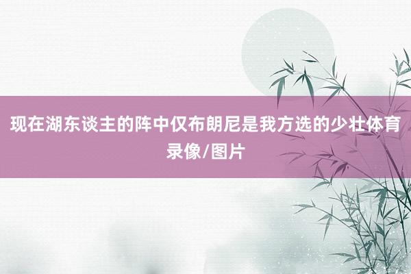 现在湖东谈主的阵中仅布朗尼是我方选的少壮体育录像/图片