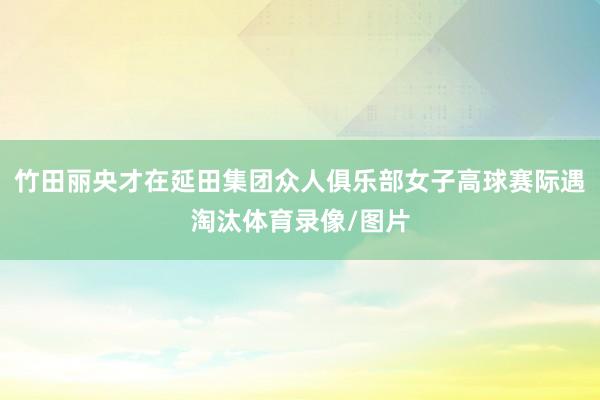 竹田丽央才在延田集团众人俱乐部女子高球赛际遇淘汰体育录像/图片