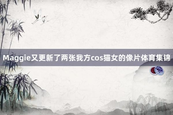 Maggie又更新了两张我方cos猫女的像片体育集锦