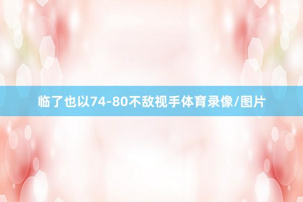临了也以74-80不敌视手体育录像/图片