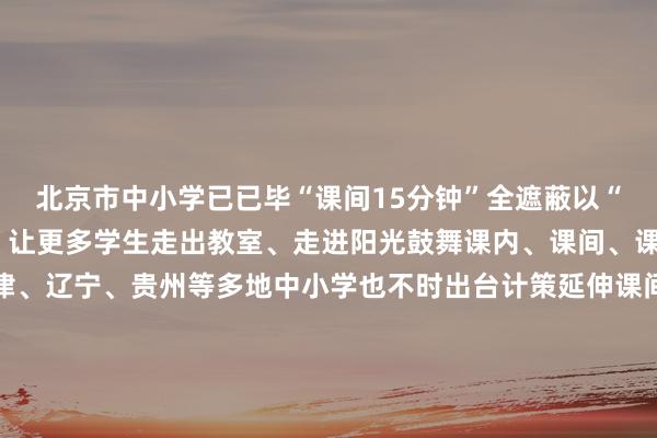 北京市中小学已已毕“课间15分钟”全遮蔽以“微校正”撬动“大体育”让更多学生走出教室、走进阳光鼓舞课内、课间、课后做事一体化谋略天津、辽宁、贵州等多地中小学也不时出台计策延伸课间行动技巧让体育融入学寿辰常生计让青少年全面、健康成长是全社会共同的背负业内东谈主士指出的确激活课间动能还需加强配套保险机制建造畅通圭臬和专科携带必不行少家长和社会公论也要对孩子们未免的磕碰多一些领略与包容共同相沿起孩子“撒