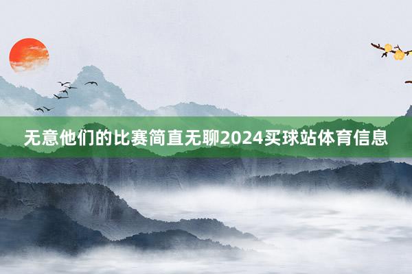无意他们的比赛简直无聊2024买球站体育信息