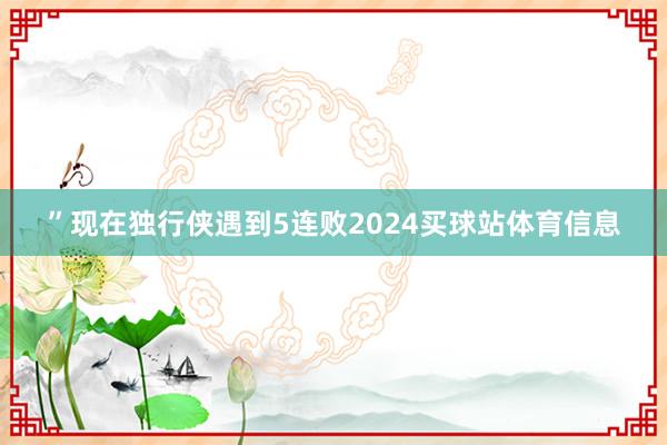 ”　　现在独行侠遇到5连败2024买球站体育信息