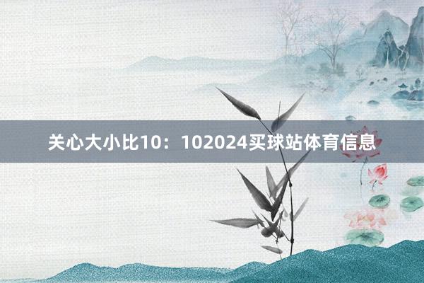 关心大小比10：102024买球站体育信息