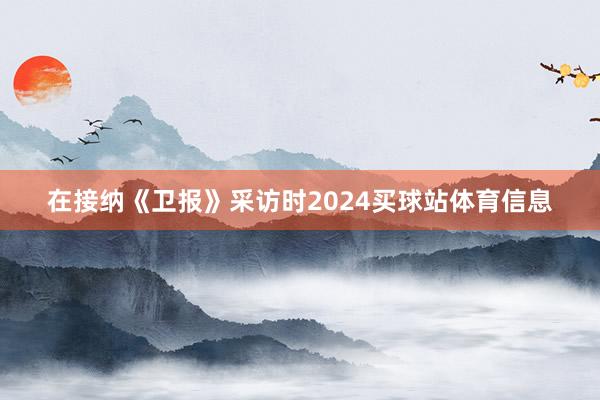在接纳《卫报》采访时2024买球站体育信息