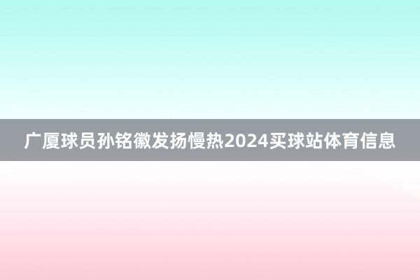 广厦球员孙铭徽发扬慢热2024买球站体育信息