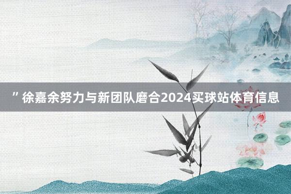”徐嘉余努力与新团队磨合2024买球站体育信息