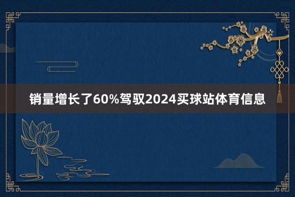 销量增长了60%驾驭2024买球站体育信息