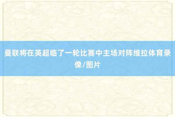 曼联将在英超临了一轮比赛中主场对阵维拉体育录像/图片