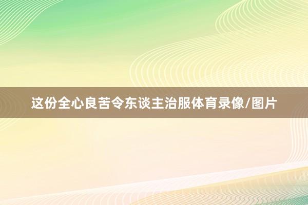 这份全心良苦令东谈主治服体育录像/图片