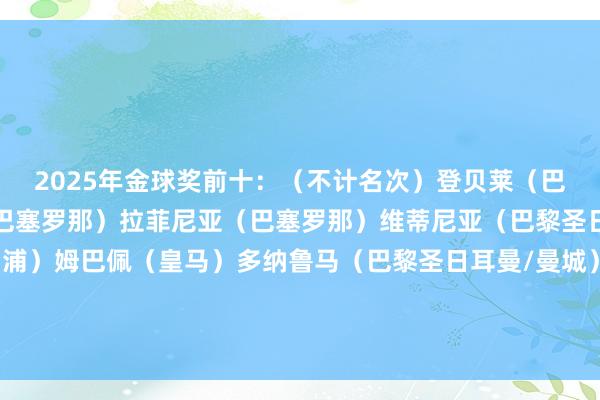 2025年金球奖前十:(不计名次)登贝莱(巴黎圣日耳曼)亚马尔(巴塞罗那)拉菲尼亚(巴塞罗那)维蒂尼亚(巴黎圣日耳曼)萨拉赫(利物浦)姆巴佩(皇马)多纳鲁马(巴黎圣日耳曼/曼城)阿什拉夫(巴黎圣日耳曼)努诺-门德斯(巴黎圣日耳曼)帕尔默(切尔西) 体育赛事直播