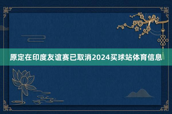 原定在印度友谊赛已取消2024买球站体育信息