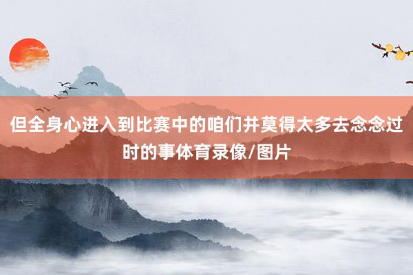 但全身心进入到比赛中的咱们并莫得太多去念念过时的事体育录像/图片
