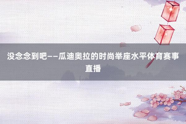 没念念到吧——瓜迪奥拉的时尚举座水平体育赛事直播