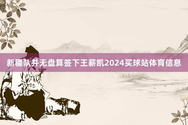 新疆队并无盘算签下王薪凯2024买球站体育信息